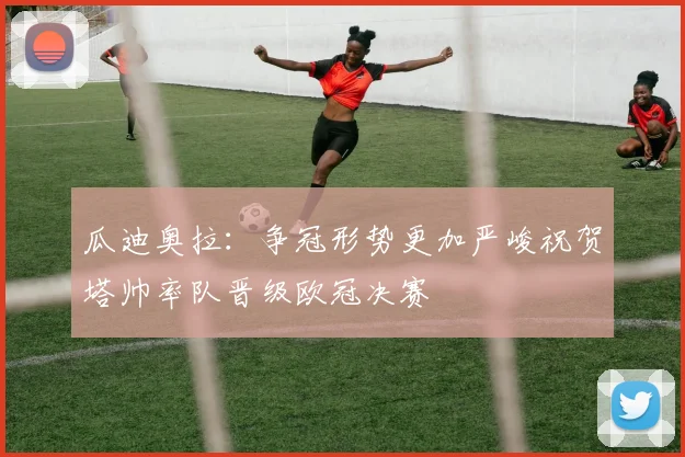 瓜迪奥拉：争冠形势更加严峻祝贺塔帅率队晋级欧冠决赛