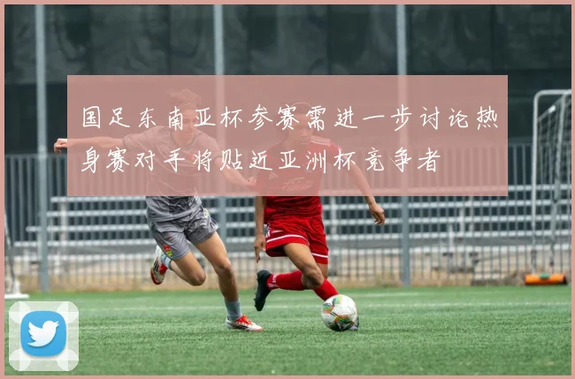 国足东南亚杯参赛需进一步讨论热身赛对手将贴近亚洲杯竞争者