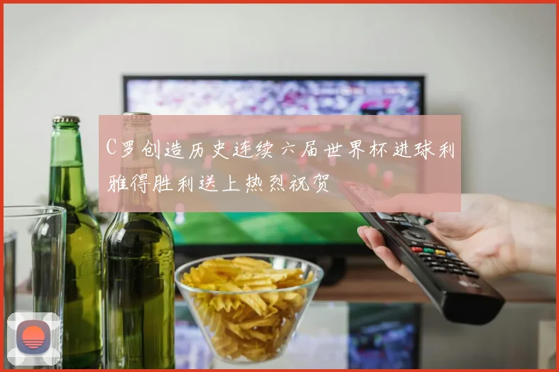 C罗创造历史连续六届世界杯进球利雅得胜利送上热烈祝贺