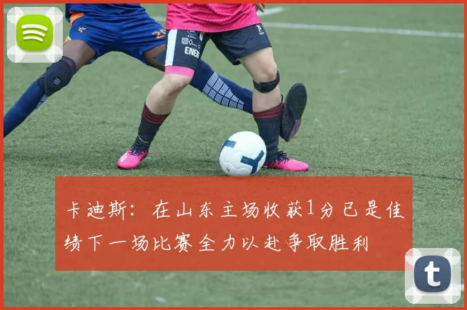 卡迪斯：在山东主场收获1分已是佳绩下一场比赛全力以赴争取胜利