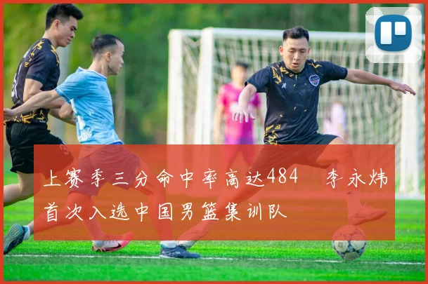 上赛季三分命中率高达484偰李永炜首次入选中国男篮集训队