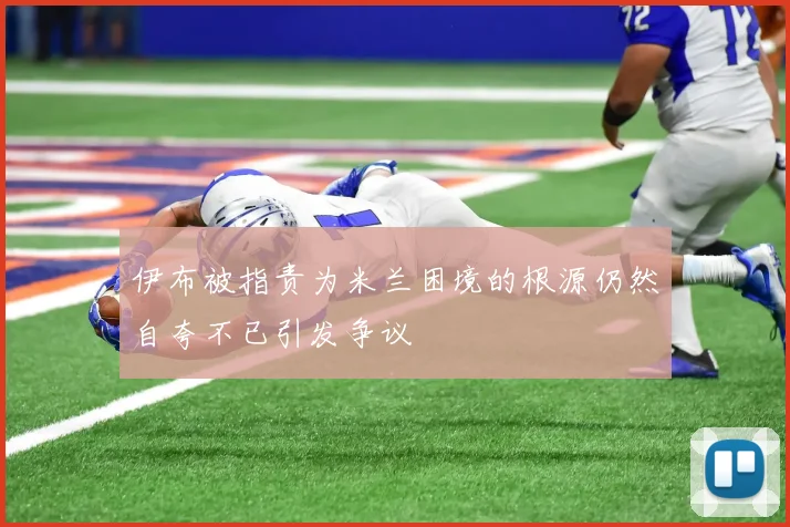 伊布被指责为米兰困境的根源仍然自夸不已引发争议