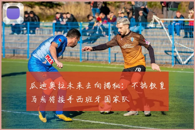 瓜迪奥拉未来去向揭秘：不执教皇马或将接手西班牙国家队
