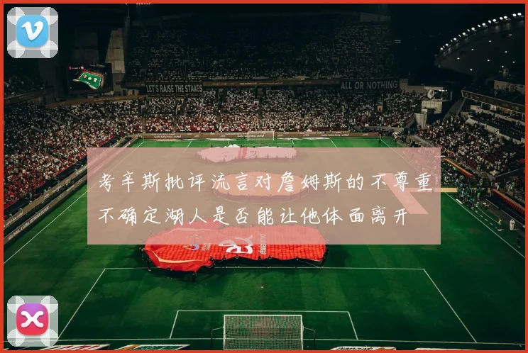 考辛斯批评流言对詹姆斯的不尊重不确定湖人是否能让他体面离开