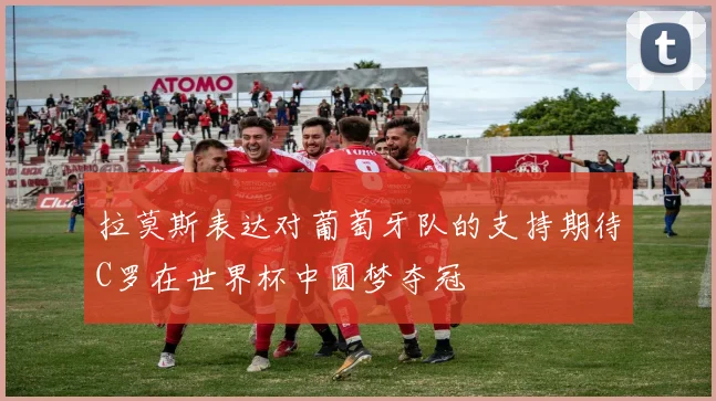 拉莫斯表达对葡萄牙队的支持期待C罗在世界杯中圆梦夺冠