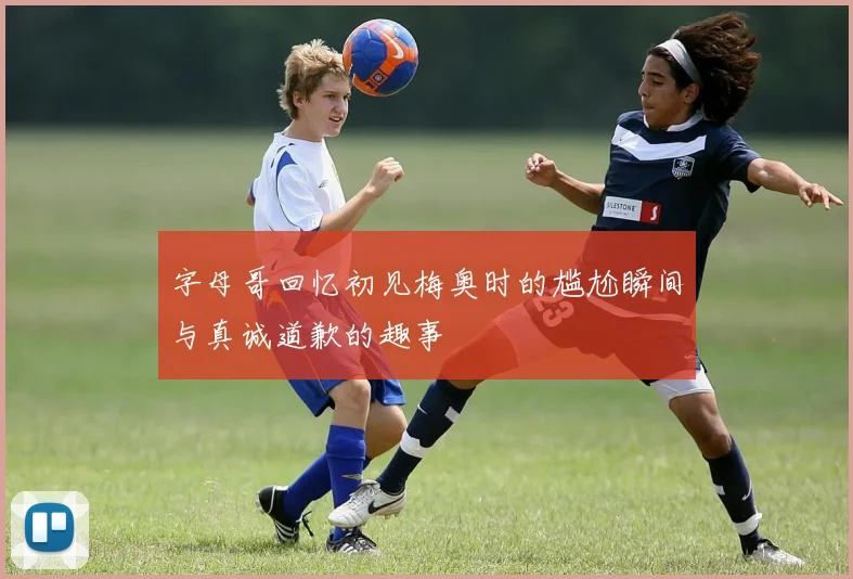 字母哥回忆初见梅奥时的尴尬瞬间与真诚道歉的趣事