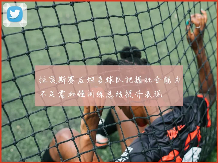 拉莫斯赛后坦言球队把握机会能力不足需加强训练总结提升表现