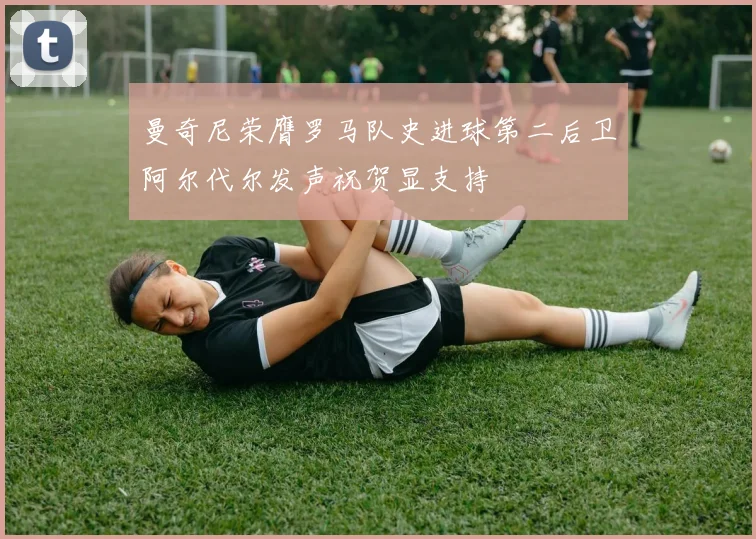 曼奇尼荣膺罗马队史进球第二后卫阿尔代尔发声祝贺显支持