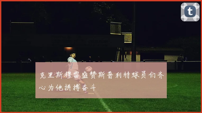 克里斯穆雷盛赞斯普利特球员们齐心为他拼搏奋斗