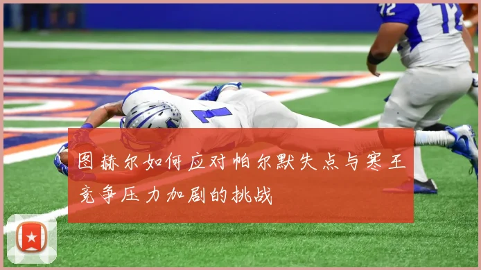 图赫尔如何应对帕尔默失点与寒王竞争压力加剧的挑战